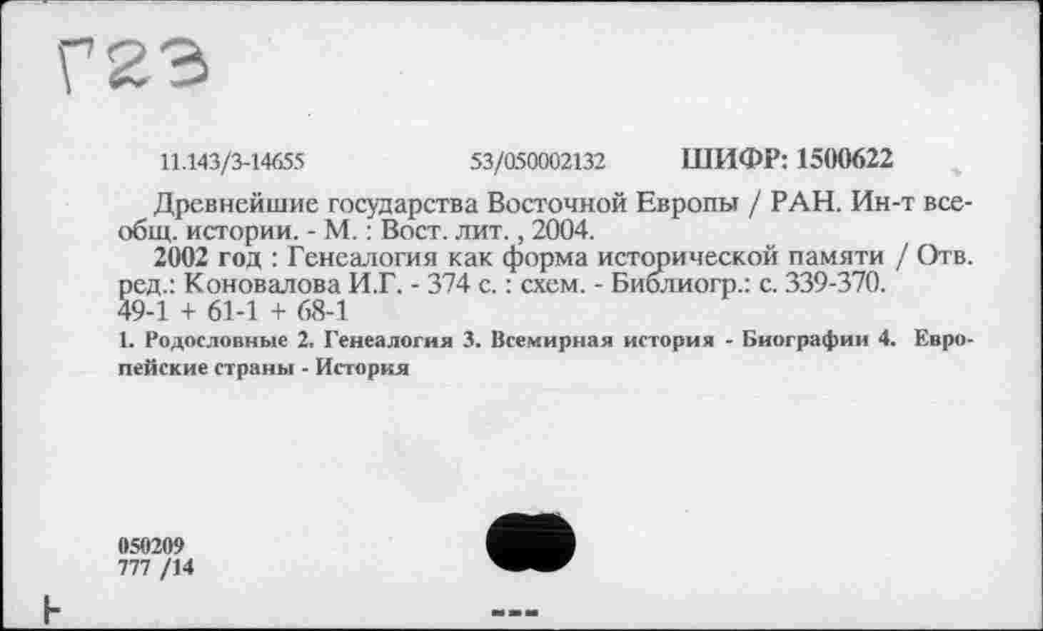 ﻿Г23
11.143/3-14655	53/050002132 ШИФР: 1500622
Древнейшие государства Восточной Европы / РАН. Ин-т всеобщ. истории. - М. : Вост. лит., 2004.
2002 год : Генеалогия как форма исторической памяти / Отв. ред.: Коновалова И.Г. - 374 с. : схем. - Библиогр.: с. 339-370.
49-1 + 61-1 + 68-1
1. Родословные 2. Генеалогия 3. Всемирная история - Биографии 4. Европейские страны - История
050209
777 /14
